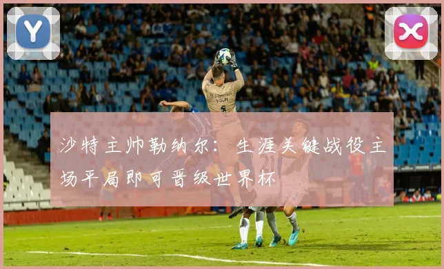 沙特主帅勒纳尔：生涯关键战役主场平局即可晋级世界杯