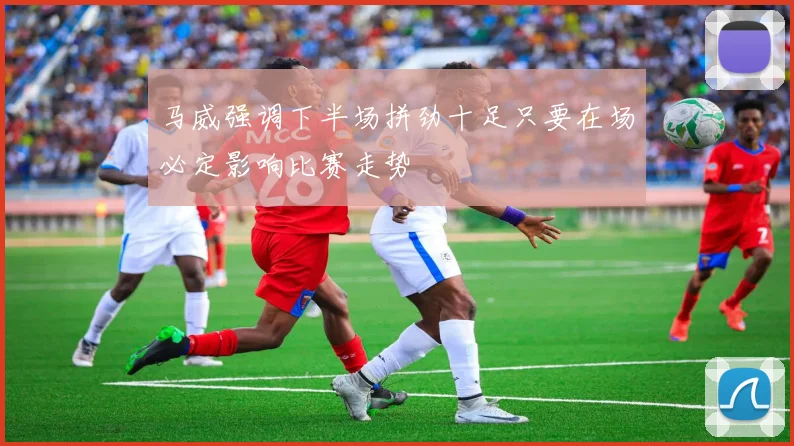 马威强调下半场拼劲十足只要在场必定影响比赛走势