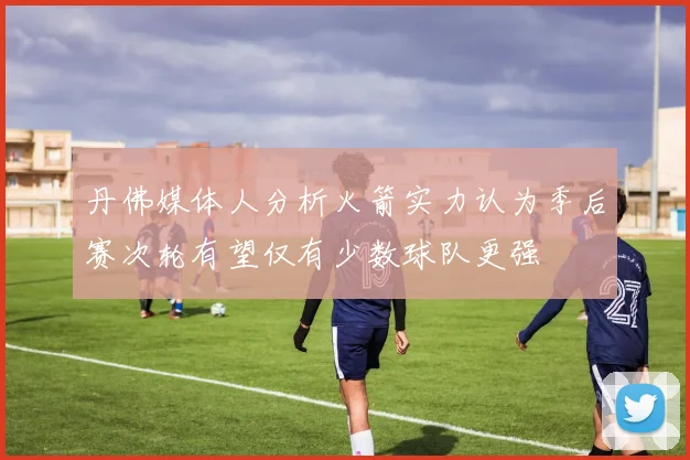 丹佛媒体人分析火箭实力认为季后赛次轮有望仅有少数球队更强