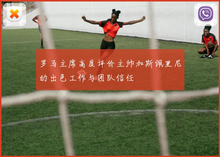 罗马主席高度评价主帅加斯佩里尼的出色工作与团队信任