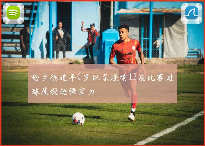 哈兰德追平C罗纪录连续12场比赛进球展现超强实力