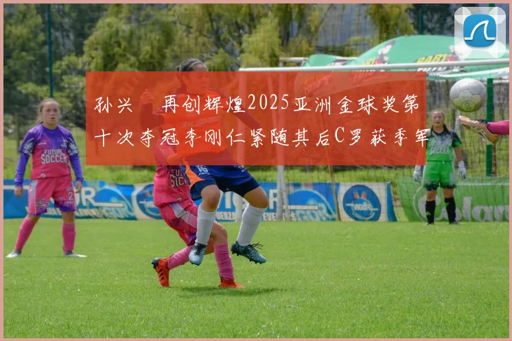 孙兴慜再创辉煌2025亚洲金球奖第十次夺冠李刚仁紧随其后C罗获季军
