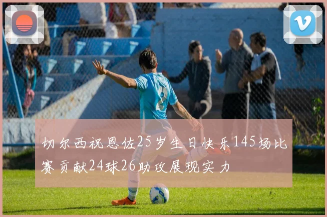 切尔西祝恩佐25岁生日快乐145场比赛贡献24球26助攻展现实力