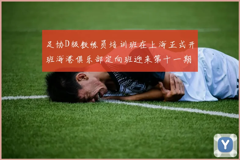 足协D级教练员培训班在上海正式开班海港俱乐部定向班迎来第十一期学员