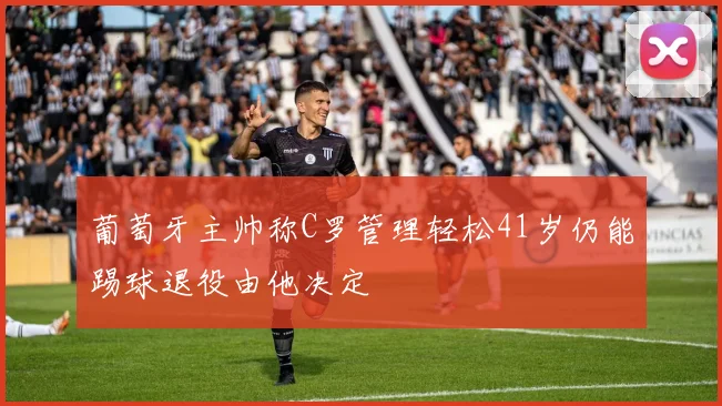 葡萄牙主帅称C罗管理轻松41岁仍能踢球退役由他决定