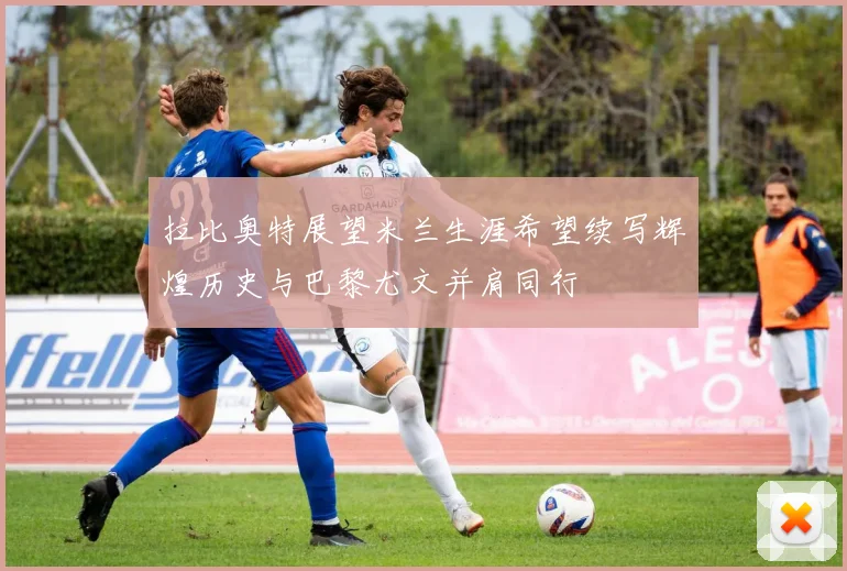 拉比奥特展望米兰生涯希望续写辉煌历史与巴黎尤文并肩同行