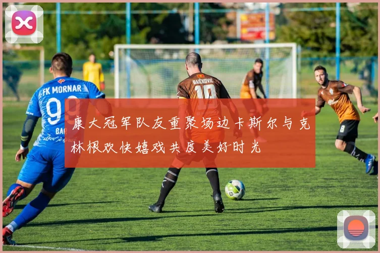 康大冠军队友重聚场边卡斯尔与克林根欢快嬉戏共度美好时光