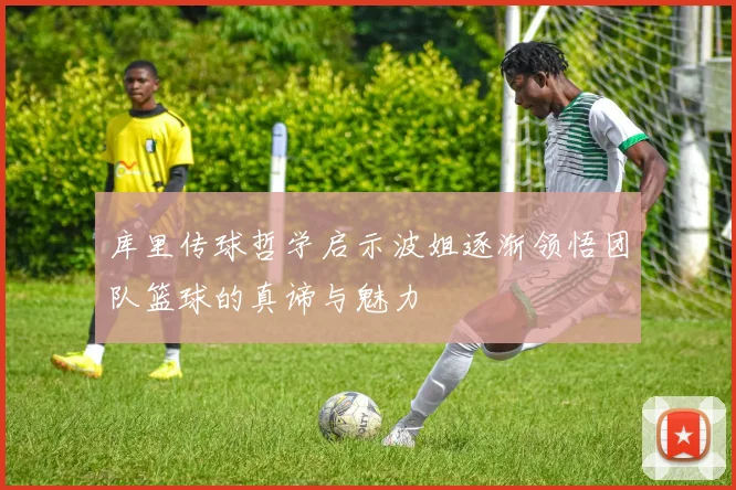 库里传球哲学启示波姐逐渐领悟团队篮球的真谛与魅力