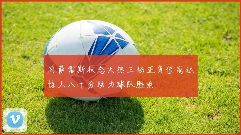 冈萨雷斯状态火热三场正负值高达惊人八十分助力球队胜利