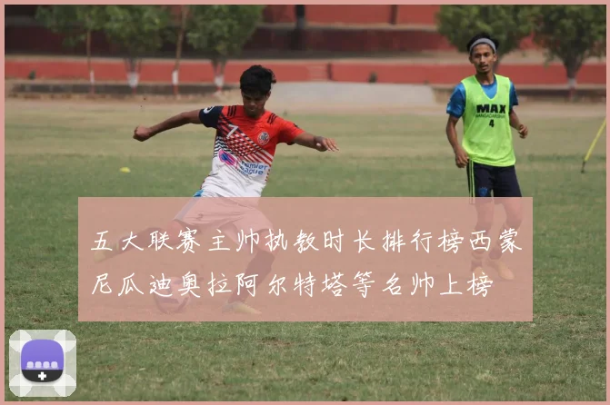 五大联赛主帅执教时长排行榜西蒙尼瓜迪奥拉阿尔特塔等名帅上榜