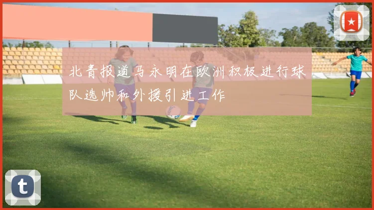 北青报道马永明在欧洲积极进行球队选帅和外援引进工作