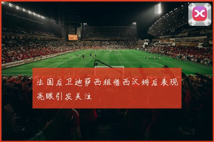 法国后卫迪萨西租借西汉姆后表现亮眼引发关注