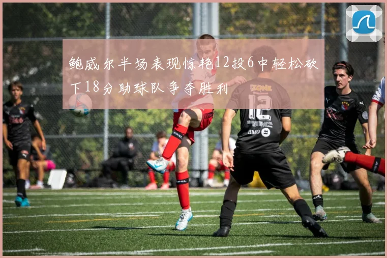 鲍威尔半场表现惊艳12投6中轻松砍下18分助球队争夺胜利