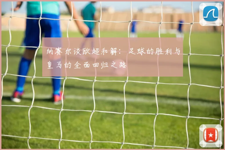 纳赛尔谈欧超和解：足球的胜利与皇马的全面回归之路