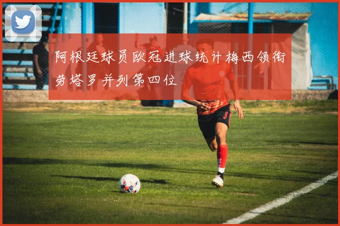 阿根廷球员欧冠进球统计梅西领衔劳塔罗并列第四位