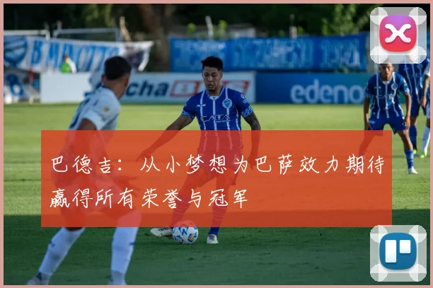 巴德吉：从小梦想为巴萨效力期待赢得所有荣誉与冠军