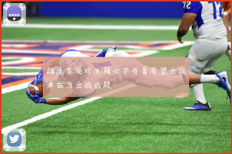 雄鹿客场对决骑士字母哥有望出战库兹马出战成疑