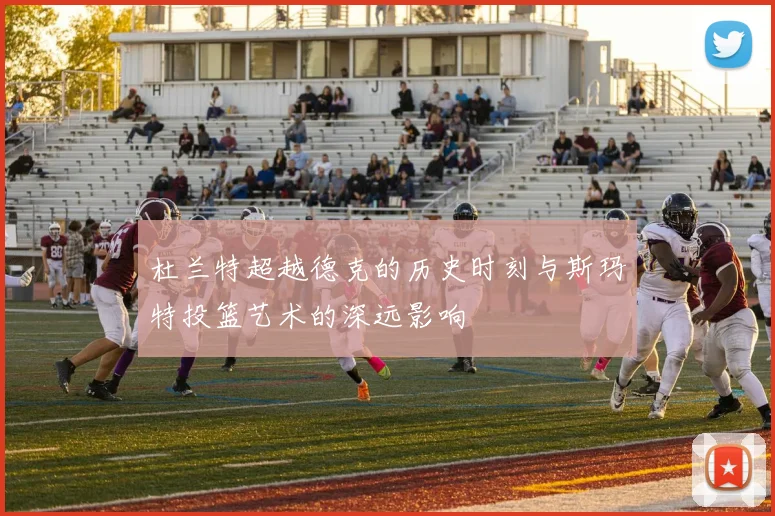 杜兰特超越德克的历史时刻与斯玛特投篮艺术的深远影响