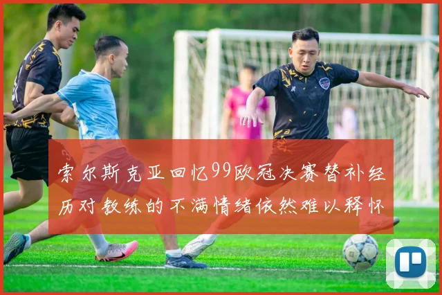 索尔斯克亚回忆99欧冠决赛替补经历对教练的不满情绪依然难以释怀
