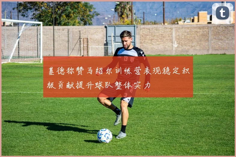 基德称赞马绍尔训练营表现稳定积极贡献提升球队整体实力