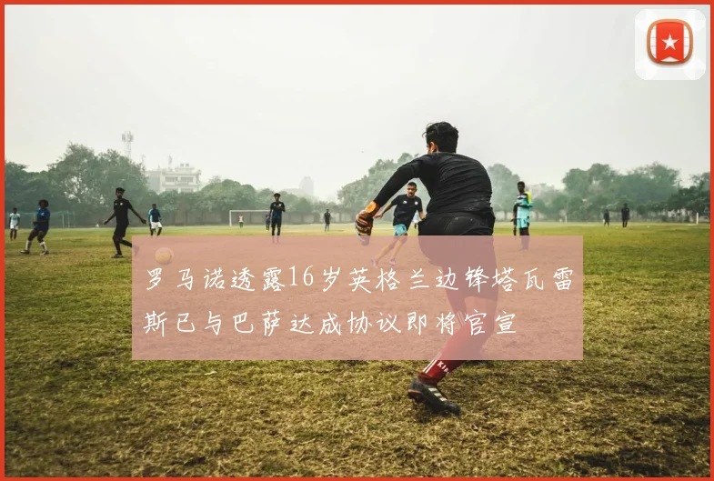 罗马诺透露16岁英格兰边锋塔瓦雷斯已与巴萨达成协议即将官宣