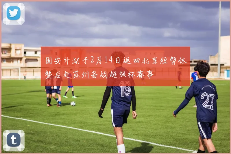 国安计划于2月14日返回北京短暂休整后赴苏州备战超级杯赛事