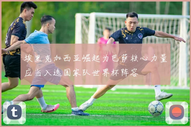 埃里克加西亚崛起为巴萨核心力量应当入选国家队世界杯阵容