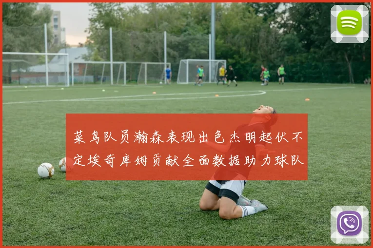 菜鸟队员瀚森表现出色杰明起伏不定埃奇库姆贡献全面数据助力球队