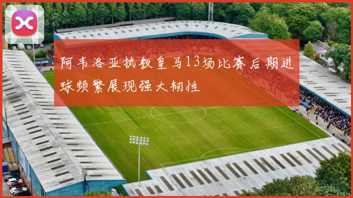 阿韦洛亚执教皇马13场比赛后期进球频繁展现强大韧性