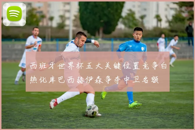 西班牙世界杯五大关键位置竞争白热化库巴西赫伊森争夺中卫名额