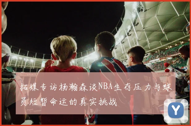 拓媒专访杨瀚森谈NBA生存压力与球员短暂命运的真实挑战