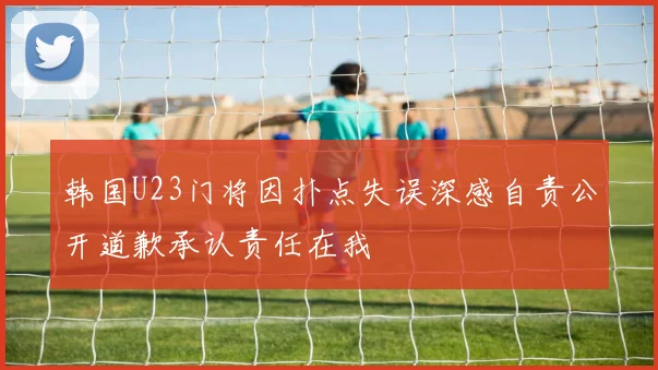 韩国U23门将因扑点失误深感自责公开道歉承认责任在我