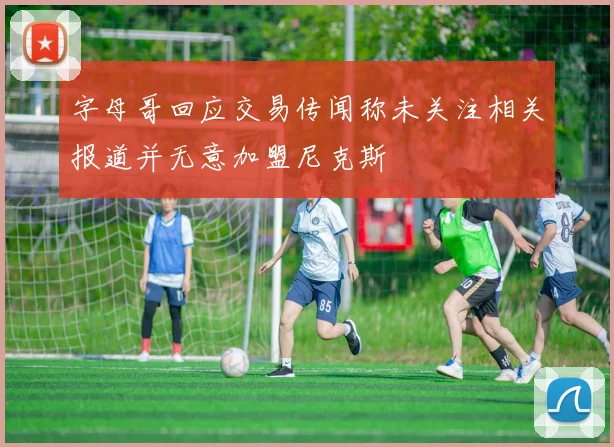 字母哥回应交易传闻称未关注相关报道并无意加盟尼克斯
