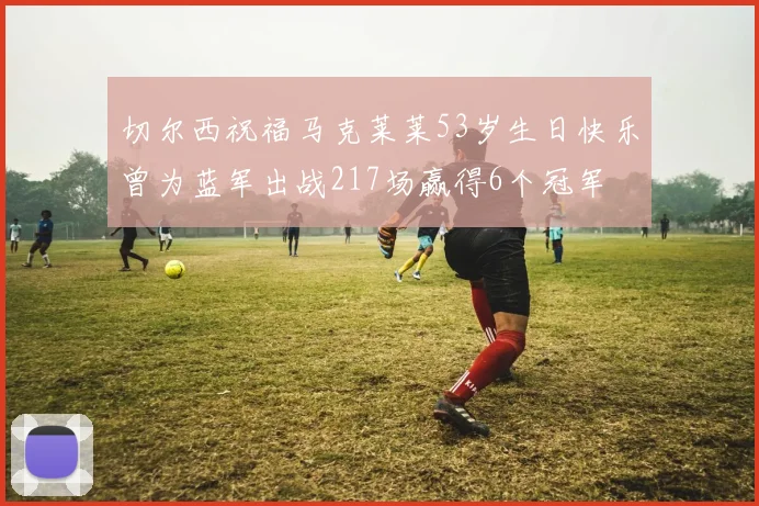 切尔西祝福马克莱莱53岁生日快乐曾为蓝军出战217场赢得6个冠军