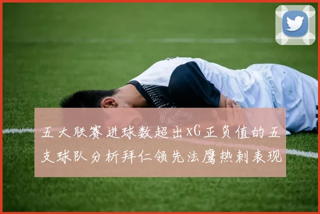 五大联赛进球数超出xG正负值的五支球队分析拜仁领先法鹰热刺表现抢眼