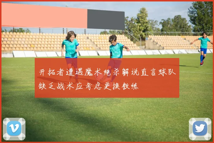 开拓者遭遇魔术绝杀解说直言球队缺乏战术应考虑更换教练