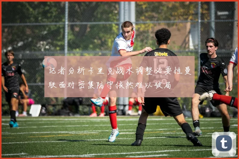 记者分析卡里克战术调整必要性曼联面对密集防守依然难以破局