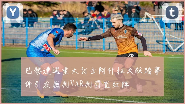 巴黎遭遇重大打击阿什拉夫踩踏事件引发裁判VAR判罚直红牌