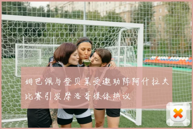 姆巴佩与登贝莱受邀助阵阿什拉夫比赛引发摩洛哥媒体热议