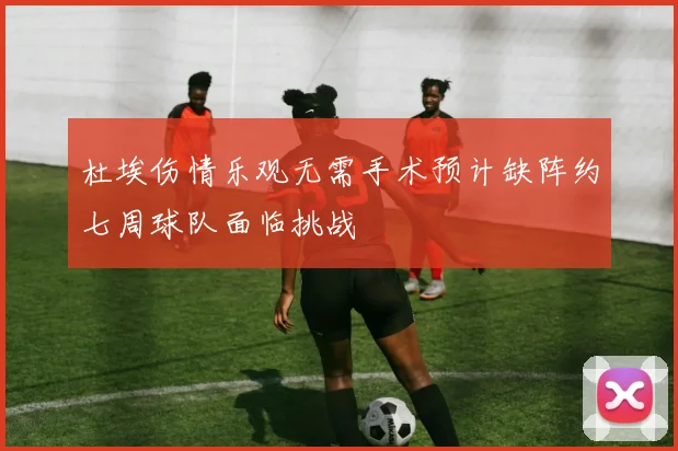 杜埃伤情乐观无需手术预计缺阵约七周球队面临挑战