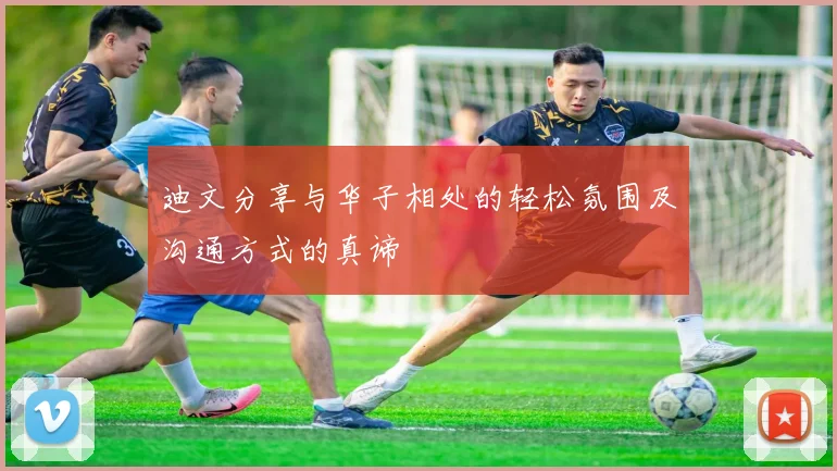 迪文分享与华子相处的轻松氛围及沟通方式的真谛
