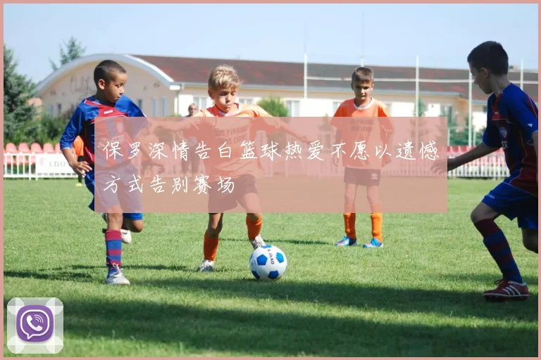 保罗深情告白篮球热爱不愿以遗憾方式告别赛场