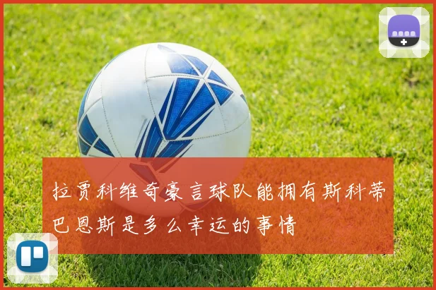 拉贾科维奇豪言球队能拥有斯科蒂巴恩斯是多么幸运的事情